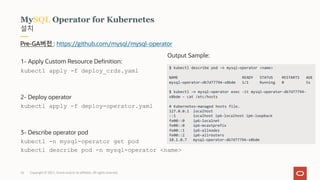 Copyright © 2021, Oracle and/or its affiliates. All rights reserved.
설치
MySQL Operator for Kubernetes
Pre-GA버전 : https://github.com/mysql/mysql-operator
1- Apply Custom Resource Definition:
kubectl apply -f deploy_crds.yaml
2- Deploy operator
kubectl apply -f deploy-operator.yaml
3- Describe operator pod
kubectl -n mysql-operator get pod
kubectl describe pod -n mysql-operator <name>
$ kubectl describe pod -n mysql-operator <name>
NAME READY STATUS RESTARTS AGE
mysql-operator-db7d77794-x8bdm 1/1 Running 0 5s
$ kubectl -n mysql-operator exec -it mysql-operator-db7d77794-
x8bdm – cat /etc/hosts
# Kubernetes-managed hosts file.
127.0.0.1 localhost
::1 localhost ip6-localhost ip6-loopback
fe00::0 ip6-localnet
fe00::0 ip6-mcastprefix
fe00::1 ip6-allnodes
fe00::2 ip6-allrouters
10.1.0.7 mysql-operator-db7d77794-x8bdm
Output Sample:
26
 
