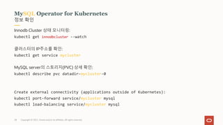 Copyright © 2021, Oracle and/or its affiliates. All rights reserved.
28
정보 확인
MySQL Operator for Kubernetes
Innodb Cluster 상태 모니터링:
kubectl get innodbcluster --watch
클러스터의 IP주소를 확인:
kubectl get service mycluster
MySQL server의 스토리지(PVC) 상세 확인:
kubectl describe pvc datadir-mycluster-0
Create external connectivity (applications outside of Kubernetes):
kubectl port-forward service/mycluster mysql
kubectl load-balancing service/mycluster mysql
 