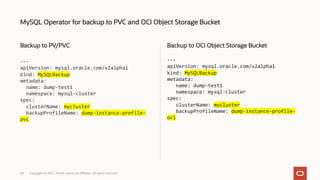 Backup to PV/PVC
---
apiVersion: mysql.oracle.com/v2alpha1
kind: MySQLBackup
metadata:
name: dump-test1
namespace: mysql-cluster
spec:
clusterName: mycluster
backupProfileName: dump-instance-profile-
pvc
Backup to OCI Object Storage Bucket
---
apiVersion: mysql.oracle.com/v2alpha1
kind: MySQLBackup
metadata:
name: dump-test1
namespace: mysql-cluster
spec:
clusterName: mycluster
backupProfileName: dump-instance-profile-
oci
MySQL Operator for backup to PVC and OCI Object Storage Bucket
Copyright © 2021, Oracle and/or its affiliates. All rights reserved.
34
 