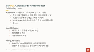 Copyright © 2021, Oracle and/or its affiliates. All rights reserved.
Self-healing cluster
MySQL Operator for Kubernetes
Kubernetes 시스템에서 대규모 pods 상태 모니터링:
• 컨테이너 런타임에서 장애 컨테이너 자동 재 시작
• Kubernetes 에서 장애 pod 자동 재 시작
• Kubernetes 에서 호스트 노드가 장애 pod 자동 이동
• 등……
InnoDB Cluster:
• 데이터 로스 없음을 보장(RPO=0)
• 읽기 확장성 제공
• 자동 Failover 제공
MySQL Operator:
• InnoDB Cluster에 대한 더 쉬운 배포와 관리
• 완전하게 shutdown된 상태로부터 재 시작 가능
35
 