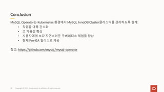Conclusion
Copyright © 2021, Oracle and/or its affiliates. All rights reserved.
MySQL Operator는 Kubernetes 환경에서 MySQL InnoDB Cluster클러스터를 관리하도록 설계:
• 작업을 대폭 간소화
• 고 가용성 향상
• 사용자에게 보다 자연스러운 쿠버네티스 체험을 향상
• 현재 Pre-GA 릴리스로 제공
참고: https://github.com/mysql/mysql-operator
38
 