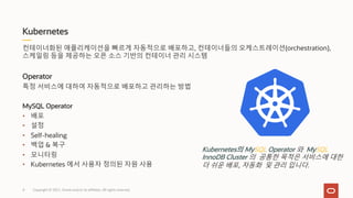 Kubernetes
Copyright © 2021, Oracle and/or its affiliates. All rights reserved.
컨테이너화된 애플리케이션을 빠르게 자동적으로 배포하고, 컨테이너들의 오케스트레이션(orchestration),
스케일링 등을 제공하는 오픈 소스 기반의 컨테이너 관리 시스템
Operator
특정 서비스에 대하여 자동적으로 배포하고 관리하는 방법
MySQL Operator
• 배포
• 설정
• Self-healing
• 백업 & 복구
• 모니터링
• Kubernetes 에서 사용자 정의된 자원 사용
Kubernetes의 MySQL Operator 와 MySQL
InnoDB Cluster 의 공통한 목적은 서비스에 대한
더 쉬운 배포, 자동화 및 관리 입니다.
4
 