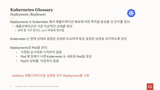 Copyright © 2021, Oracle and/or its affiliates. All rights reserved.
Deployment /Replicaset
Kubernetes Glossary
Deployments 는 Kubernetes 에서 애플리케이션 배포에 어떤 목적을 달성할 것 인지를 정의
• 애플리케이션의 가장 이상적인 상태를 정의
• 상태 및 기타 정의는 yaml 파일에 정의됨
Kubernetes 는 현재 상태와 설정된 상태와 비교하여 항상 설정된 상태로 유지하도록 관리
Deployments로 Pod을 관리:
• 지정된 순서대로 시작하지 않음
• Pod 에 장애가 나면 Kubernetes 는 새로운 Pod을 생성
• Pod의 상태를 저장하지 않음
stateless 애플리케이션을 실행할 경우 Deployment를 사용
6
 