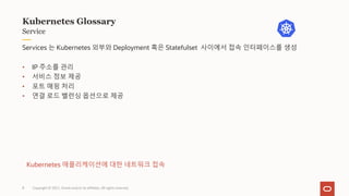 Copyright © 2021, Oracle and/or its affiliates. All rights reserved.
Service
Kubernetes Glossary
Services 는 Kubernetes 외부와 Deployment 혹은 Statefulset 사이에서 접속 인터페이스를 생성
• IP 주소를 관리
• 서비스 정보 제공
• 포트 매핑 처리
• 연결 로드 밸런싱 옵션으로 제공
Kubernetes 애플리케이션에 대한 네트워크 접속
8
 