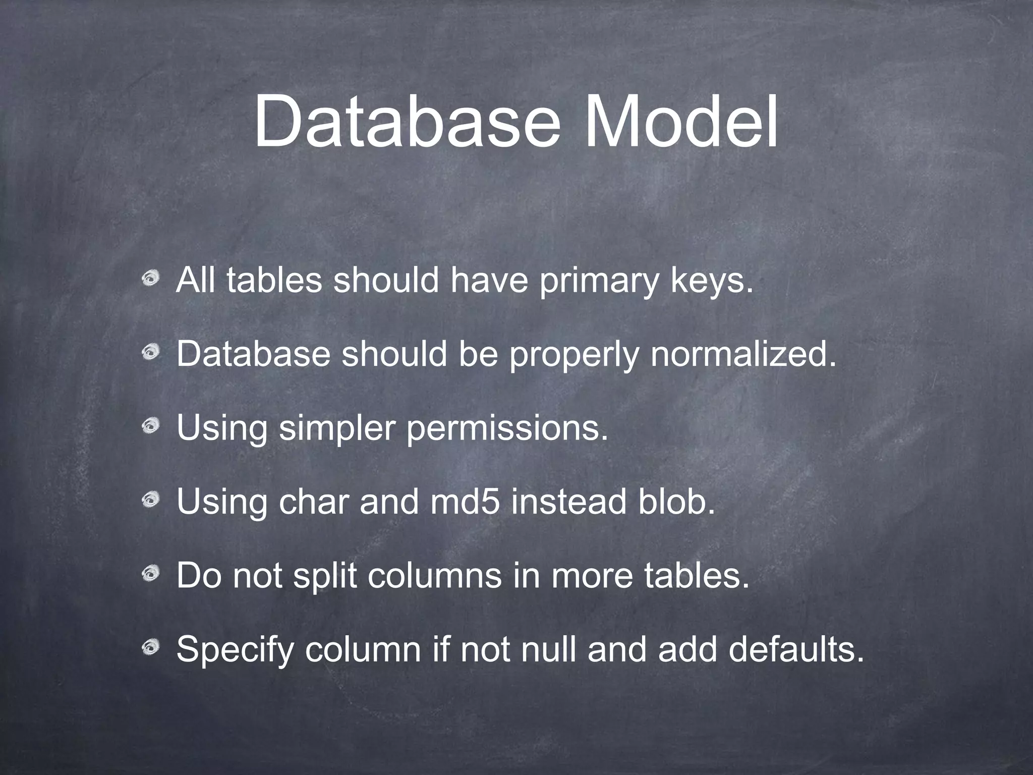 Database Model

All tables should have primary keys.

Database should be properly normalized.

Using simpler permissions.

Using char and md5 instead blob.

Do not split columns in more tables.

Specify column if not null and add defaults.
 