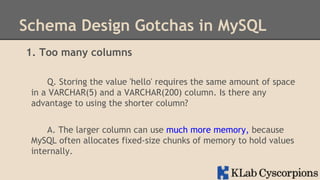 Schema Design Gotchas in MySQL
1. Too many columns
Q. Storing the value 'hello' requires the same amount of space
in a VARCHAR(5) and a VARCHAR(200) column. Is there any
advantage to using the shorter column?
A. The larger column can use much more memory, because
MySQL often allocates fixed-size chunks of memory to hold values
internally.

 