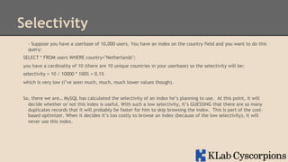 Selectivity
- Suppose you have a userbase of 10,000 users. You have an index on the country field and you want to do this
query:
SELECT * FROM users WHERE country="Netherlands";
you have a cardinality of 10 (there are 10 unique countries in your userbase) so the selectivity will be:
selectivity = 10 / 10000 * 100% = 0.1%
which is very low (i’ve seen much, much, much lower values though).
So, there we are… MySQL has calculated the selectivity of an index he’s planning to use. At this point, it will
decide whether or not this index is useful. With such a low selectivity, it’s GUESSING that there are so many
duplicates records that it will probably be faster for him to skip browsing the index. This is part of the costbased optimizer. When it decides it’s too costly to browse an index (because of the low selectivity), it will
never use this index.

 