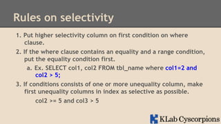 Rules on selectivity
1.  Put higher selectivity column on first condition on where
clause.
2.  If the where clause contains an equality and a range condition,
put the equality condition first.
a.  Ex. SELECT col1, col2 FROM tbl_name where col1=2 and
col2 > 5;
3.  If conditions consists of one or more unequality column, make
first unequality columns in index as selective as possible.
col2 >= 5 and col3 > 5

 