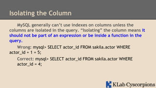 Isolating the Column
MySQL generally can’t use indexes on columns unless the
columns are isolated in the query. “Isolating” the column means it
should not be part of an expression or be inside a function in the
query.
Wrong: mysql> SELECT actor_id FROM sakila.actor WHERE
actor_id + 1 = 5;
Correct: mysql> SELECT actor_id FROM sakila.actor WHERE
actor_id = 4;

 