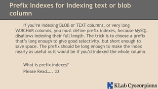 Prefix Indexes for Indexing text or blob
column
If you’re indexing BLOB or TEXT columns, or very long
VARCHAR columns, you must define prefix indexes, because MySQL
disallows indexing their full length. The trick is to choose a prefix
that’s long enough to give good selectivity, but short enough to
save space. The prefix should be long enough to make the index
nearly as useful as it would be if you’d indexed the whole column.
What is prefix indexes?
Please Read….. :D

 