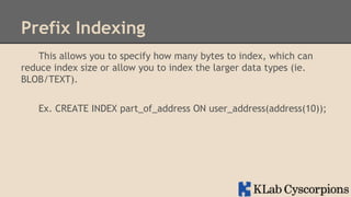 Prefix Indexing
This allows you to specify how many bytes to index, which can
reduce index size or allow you to index the larger data types (ie.
BLOB/TEXT).
Ex. CREATE INDEX part_of_address ON user_address(address(10));

 