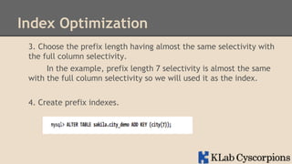 Index Optimization
3. Choose the prefix length having almost the same selectivity with
the full column selectivity.
In the example, prefix length 7 selectivity is almost the same
with the full column selectivity so we will used it as the index.
4. Create prefix indexes.

 