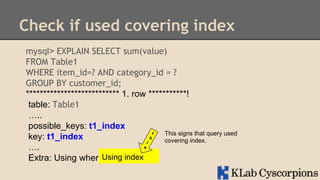 Check if used covering index
mysql> EXPLAIN SELECT sum(value)
FROM Table1
WHERE item_id=? AND category_id = ?
GROUP BY customer_id;
*************************** 1. row ***********!
table: Table1
…..
possible_keys: t1_index
This signs that query used
key: t1_index
covering index.
….
Using index
Extra: Using where;Using index

 