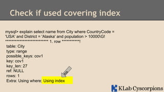 Check if used covering index
mysql> explain select name from City where CountryCode =
'USA' and District = 'Alaska' and population > 10000G!
*************************** 1. row ***********!
table: City
type: range
possible_keys: cov1
key: cov1
key_len: 27
ref: NULL
rows: 1
Using index
Extra: Using where;Using index

 