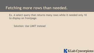 Fetching more rows than needed.
Ex. A select query that returns many rows while it needed only 10
to display on frontpage.
Solution: Use LIMIT instead

 
