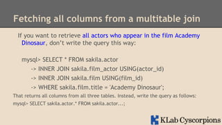 Fetching all columns from a multitable join
If you want to retrieve all actors who appear in the film Academy
Dinosaur, don’t write the query this way:
mysql> SELECT * FROM sakila.actor
-> INNER JOIN sakila.film_actor USING(actor_id)
-> INNER JOIN sakila.film USING(film_id)
-> WHERE sakila.film.title = 'Academy Dinosaur';
That returns all columns from all three tables. Instead, write the query as follows:
mysql> SELECT sakila.actor.* FROM sakila.actor...;

 