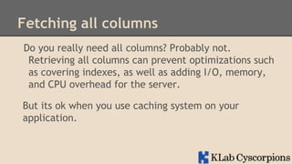 Fetching all columns
Do you really need all columns? Probably not.
Retrieving all columns can prevent optimizations such
as covering indexes, as well as adding I/O, memory,
and CPU overhead for the server.
But its ok when you use caching system on your
application.

 