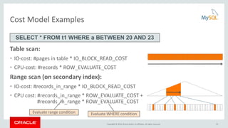 Copyright © 2016, Oracle and/or its affiliates. All rights reserved.
Cost Model Examples
Table scan:
• IO-cost: #pages in table * IO_BLOCK_READ_COST
• CPU-cost: #records * ROW_EVALUATE_COST
Range scan (on secondary index):
• IO-cost: #records_in_range * IO_BLOCK_READ_COST
• CPU cost: #records_in_range * ROW_EVALUATE_COST +
#records_in_range * ROW_EVALUATE_COST
SELECT * FROM t1 WHERE a BETWEEN 20 AND 23
Evaluate range condition Evaluate WHERE condition
15
 