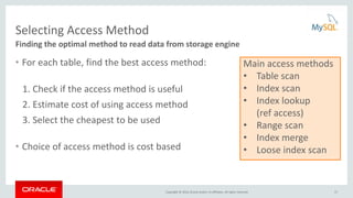 Copyright © 2016, Oracle and/or its affiliates. All rights reserved.
Selecting Access Method
• For each table, find the best access method:
1. Check if the access method is useful
2. Estimate cost of using access method
3. Select the cheapest to be used
• Choice of access method is cost based
Finding the optimal method to read data from storage engine
Main access methods
• Table scan
• Index scan
• Index lookup
(ref access)
• Range scan
• Index merge
• Loose index scan
17
 