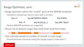 Copyright © 2016, Oracle and/or its affiliates. All rights reserved.
Range Optimizer, cont.
• Range optimizer selects the “useful” parts of the WHERE condition:
– Conditions comparing a column value with a constant:
– Nested AND/OR conditions are supported
• Result: list of disjoint ranges that need to be read from index:
• Cost estimate based on number of records in each range:
– Record estimate is found by asking the storage engine (“index dives”)
key > 3
key = 4
key IS NULLkey BETWEEN 4 AND 6
key LIKE ”abc%”key IN (10,12,..)
21
 