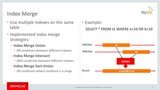 Copyright © 2016, Oracle and/or its affiliates. All rights reserved.
• Use multiple indexes on the same
table
• Implemented index merge
strategies:
– Index Merge Union
• OR conditions between different indexes
– Index Merge Intersect
• AND conditions between different indexes
– Index Merge Sort-Union
• OR conditions where condition is a range
Index Merge
• Example:
SELECT * FROM t1 WHERE a=10 OR b=10
10INDEX(a)
10INDEX(b)
a=10 OR b=10Result:
Union
25
 