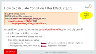 Copyright © 2016, Oracle and/or its affiliates. All rights reserved.
How to Calculate Condition Filter Effect, step 1
A condition contributes to the condition filter effect for a table only if:
– It references a field in the table
– It is not used by the access method
– It depends on an available value:
• employee.name = “John” will always contribute to filter on employee
• employee.first_office_id <> office.id; depends on JOIN order
SELECT office_name
FROM office JOIN employee
WHERE office.id = employee.office_id AND
employee.name = “John” AND
employee.first_office_id <> office.id;
31
New in
MySQL
5.7
 