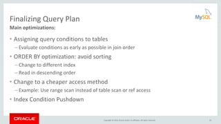 Copyright © 2016, Oracle and/or its affiliates. All rights reserved.
Finalizing Query Plan
• Assigning query conditions to tables
– Evaluate conditions as early as possible in join order
• ORDER BY optimization: avoid sorting
– Change to different index
– Read in descending order
• Change to a cheaper access method
– Example: Use range scan instead of table scan or ref access
• Index Condition Pushdown
Main optimizations:
35
 