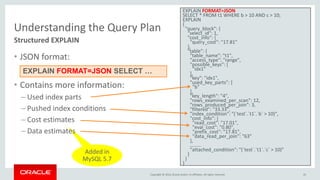 Copyright © 2016, Oracle and/or its affiliates. All rights reserved.
Added in
MySQL 5.7
Understanding the Query Plan
• JSON format:
• Contains more information:
– Used index parts
– Pushed index conditions
– Cost estimates
– Data estimates
Structured EXPLAIN
EXPLAIN FORMAT=JSON
SELECT * FROM t1 WHERE b > 10 AND c > 10;
EXPLAIN
{
"query_block": {
"select_id": 1,
"cost_info": {
"query_cost": "17.81"
},
"table": {
"table_name": "t1",
"access_type": "range",
"possible_keys": [
"idx1"
],
"key": "idx1",
"used_key_parts": [
"b"
],
"key_length": "4",
"rows_examined_per_scan": 12,
"rows_produced_per_join": 3,
"filtered": "33.33",
"index_condition": "(`test`.`t1`.`b` > 10)",
"cost_info": {
"read_cost": "17.01",
"eval_cost": "0.80",
"prefix_cost": "17.81",
"data_read_per_join": "63"
},
………
"attached_condition": "(`test`.`t1`.`c` > 10)"
}
}
}
EXPLAIN FORMAT=JSON SELECT …
45
 