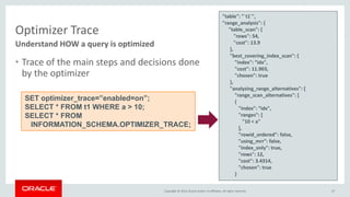 Copyright © 2016, Oracle and/or its affiliates. All rights reserved.
Optimizer Trace
• Trace of the main steps and decisions done
by the optimizer
Understand HOW a query is optimized
SET optimizer_trace=”enabled=on”;
SELECT * FROM t1 WHERE a > 10;
SELECT * FROM
INFORMATION_SCHEMA.OPTIMIZER_TRACE;
"table": "`t1`",
"range_analysis": {
"table_scan": {
"rows": 54,
"cost": 13.9
},
"best_covering_index_scan": {
"index": ”idx",
"cost": 11.903,
"chosen": true
},
"analyzing_range_alternatives": {
"range_scan_alternatives": [
{
"index": ”idx",
"ranges": [
"10 < a"
],
"rowid_ordered": false,
"using_mrr": false,
"index_only": true,
"rows": 12,
"cost": 3.4314,
"chosen": true
}
47
 