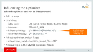 Copyright © 2016, Oracle and/or its affiliates. All rights reserved.
Influencing the Optimizer
• Add indexes
• Use hints:
– Index hints: USE INDEX, FORCE INDEX, IGNORE INDEX
– Join order: STRAIGHT_JOIN
– Subquery strategy: /*+ SEMIJOIN(FirstMatch) */
– Join buffer strategy: /*+ BKA(table1) */
• Adjust optimizer_switch flags:
– set optimizer_switch=“condition_fanout_filter=OFF”
• Ask question in the MySQL optimizer forum
When the optimizer does not do what you want:
New hint syntax
and new hints
in MySQL 5.7
48
 