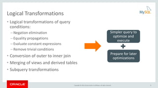 Copyright © 2016, Oracle and/or its affiliates. All rights reserved.
Logical Transformations
• Logical transformations of query
conditions:
– Negation elimination
– Equality propagations
– Evaluate constant expressions
– Remove trivial conditions
• Conversion of outer to inner join
• Merging of views and derived tables
• Subquery transformations
Simpler query to
optimize and
execute
Prepare for later
optimizations
8
 