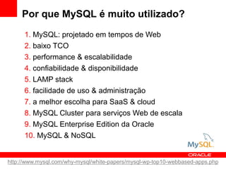 Por que MySQL é muito utilizado?
1. MySQL: projetado em tempos de Web
2. baixo TCO
3. performance & escalabilidade
4. confiabilidade & disponibilidade
5. LAMP stack
6. facilidade de uso & administração
7. a melhor escolha para SaaS & cloud
8. MySQL Cluster para serviços Web de escala
9. MySQL Enterprise Edition da Oracle
10. MySQL & NoSQL
http://www.mysql.com/why-mysql/white-papers/mysql-wp-top10-webbased-apps.php
 