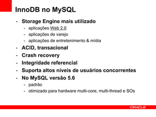 InnoDB no MySQL
- Storage Engine mais utilizado
- aplicações Web 2.0
- aplicações de varejo
- aplicações de entretenimento & mídia
- ACID, transacional
- Crash recovery
- Integridade referencial
- Suporta altos níveis de usuários concorrentes
- No MySQL versão 5.6
- padrão
- otimizado para hardware multi-core, multi-thread e SOs
 