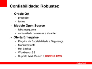 Confiabilidade: Robustez
- Oracle QA
- processo
- testes
- Modelo Open Source
- labs.mysql.com
- comunidade numerosa e atuante
- Oferta Enterprise
- Plug-ins de Escalabilidade e Segurança
- Monitoramento
- Hot Backup
- Workbench SE
- Suporte 24x7 técnico e CONSULTIVO
 