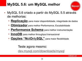 34
• MySQL 5.6 criado a partir do MySQL 5.5 através
de melhorias:
• Replicação para maior disponibilidade, integridade de dados
• Otimizador para melhor Performance, Escalabilidade
• Performance Schema para melhor instrumentação
• InnoDB para melhor throughput transacional
• Opções “NotOnlySQL” para maior flexibilidade
MySQL 5.6: um MySQL melhor
Teste agora mesmo:
dev.mysql.com/downloads/mysql
Novo!
 