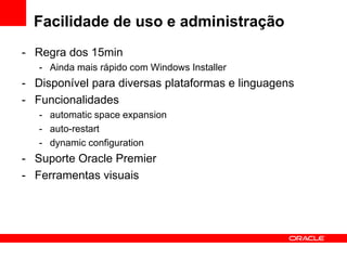Facilidade de uso e administração
- Regra dos 15min
- Ainda mais rápido com Windows Installer
- Disponível para diversas plataformas e linguagens
- Funcionalidades
- automatic space expansion
- auto-restart
- dynamic configuration
- Suporte Oracle Premier
- Ferramentas visuais
 
