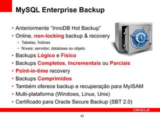 42
MySQL Enterprise Backup
• Anteriormente “InnoDB Hot Backup”
• Online, non-locking backup & recovery
• Tabelas, Índices
• Níveis: servidor, database ou objeto
• Backups Lógico e Físico
• Backups Completos, Incrementais ou Parciais
• Point-in-time recovery
• Backups Comprimidos
• Também oferece backup e recuperação para MyISAM
• Multi-plataforma (Windows, Linux, Unix)
• Certificado para Oracle Secure Backup (SBT 2.0)
 