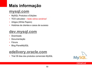 50
Mais informação
mysql.com
• MySQL Produtos e Edições
• TCO calculator – teste vários cenários!
• Artigos (White Papers)
• Histórias de clientes e casos de sucesso
dev.mysql.com
• Downloads
• Documentação
• Fóruns
• Blog PlanetMySQL
edelivery.oracle.com
• Trial 30 dias dos produtos comerciais MySQL
 