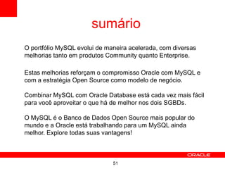 51
sumário
O portfólio MySQL evolui de maneira acelerada, com diversas
melhorias tanto em produtos Community quanto Enterprise.
Estas melhorias reforçam o compromisso Oracle com MySQL e
com a estratégia Open Source como modelo de negócio.
Combinar MySQL com Oracle Database está cada vez mais fácil
para você aproveitar o que há de melhor nos dois SGBDs.
O MySQL é o Banco de Dados Open Source mais popular do
mundo e a Oracle está trabalhando para um MySQL ainda
melhor. Explore todas suas vantagens!
 