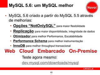 MySQL 5.6: um MySQL melhor                              Novo!

• MySQL 5.6 criado a partir do MySQL 5.5 através
  de melhorias:
   • Opções “NotOnlySQL” para maior flexibilidade
   • Replicação para maior disponibilidade, integridade de dados
   • Otimizador para melhor Performance, Escalabilidade
   • Performance Schema para melhor instrumentação
   • InnoDB para melhor throughput transacional


            Teste agora mesmo:
            dev.mysql.com/downloads/mysql

                                40
 