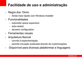Facilidade de uso e administração
- Regra dos 15min
    - Ainda mais rápido com Windows Installer
- Funcionalidades
    - automatic space expansion
    - auto-restart,
    - dynamic configuration
- Ferramentas visuais
- Arquitetura flexível
    - convite à experimentação
    - permite inovação acelerada através de customizações
-   Disponível para diversas plataformas e linguagens
 