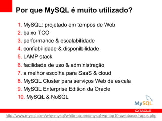 Por que MySQL é muito utilizado?
      1. MySQL: projetado em tempos de Web
      2. baixo TCO
      3. performance & escalabilidade
      4. confiabilidade & disponibilidade
      5. LAMP stack
      6. facilidade de uso & administração
      7. a melhor escolha para SaaS & cloud
      8. MySQL Cluster para serviços Web de escala
      9. MySQL Enterprise Edition da Oracle
      10. MySQL & NoSQL


http://www.mysql.com/why-mysql/white-papers/mysql-wp-top10-webbased-apps.php
 