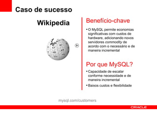 Caso de sucesso
     Wikipedia          Benefício-chave
                        • O MySQL permite economias
                         significativas com custos de
                         hardware, adicionando novos
                         servidores commodity de
                         acordo com o necessário e de
                         maneira incremental



                        Por que MySQL?
                        • Capacidade de escalar
                         conforme necessidade e de
                         maneira incremental
                        • Baixos custos e flexibilidade


           mysql.com/customers
 