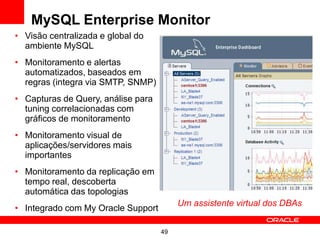 MySQL Enterprise Monitor
• Visão centralizada e global do
  ambiente MySQL
• Monitoramento e alertas
  automatizados, baseados em
  regras (integra via SMTP, SNMP)
• Capturas de Query, análise para
  tuning correlacionadas com
  gráficos de monitoramento
• Monitoramento visual de
  aplicações/servidores mais
  importantes
• Monitoramento da replicação em
  tempo real, descoberta
  automática das topologias
                                         Um assistente virtual dos DBAs
• Integrado com My Oracle Support

                                    49
 
