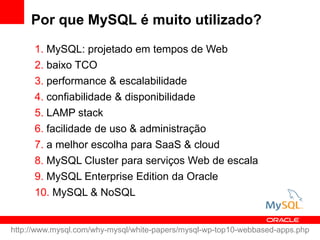 Por que MySQL é muito utilizado?
      1. MySQL: projetado em tempos de Web
      2. baixo TCO
      3. performance & escalabilidade
      4. confiabilidade & disponibilidade
      5. LAMP stack
      6. facilidade de uso & administração
      7. a melhor escolha para SaaS & cloud
      8. MySQL Cluster para serviços Web de escala
      9. MySQL Enterprise Edition da Oracle
      10. MySQL & NoSQL


http://www.mysql.com/why-mysql/white-papers/mysql-wp-top10-webbased-apps.php
 