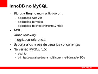 InnoDB no MySQL
- Storage Engine mais utilizado em:
    - aplicações Web 2.0
    - aplicações de varejo
    - aplicações de entretenimento & mídia
-   ACID
-   Crash recovery
-   Integridade referencial
-   Suporta altos níveis de usuários concorrentes
-   Na versão MySQL 5.5:
    - padrão
    - otimizado para hardware multi-core, multi-thread e SOs
 