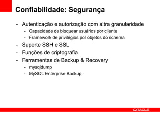 Confiabilidade: Segurança
- Autenticação e autorização com altra granularidade
   - Capacidade de bloquear usuários por cliente
   - Framework de privilégios por objetos do schema
- Suporte SSH e SSL
- Funções de criptografia
- Ferramentas de Backup & Recovery
   - mysqldump
   - MySQL Enterprise Backup
 