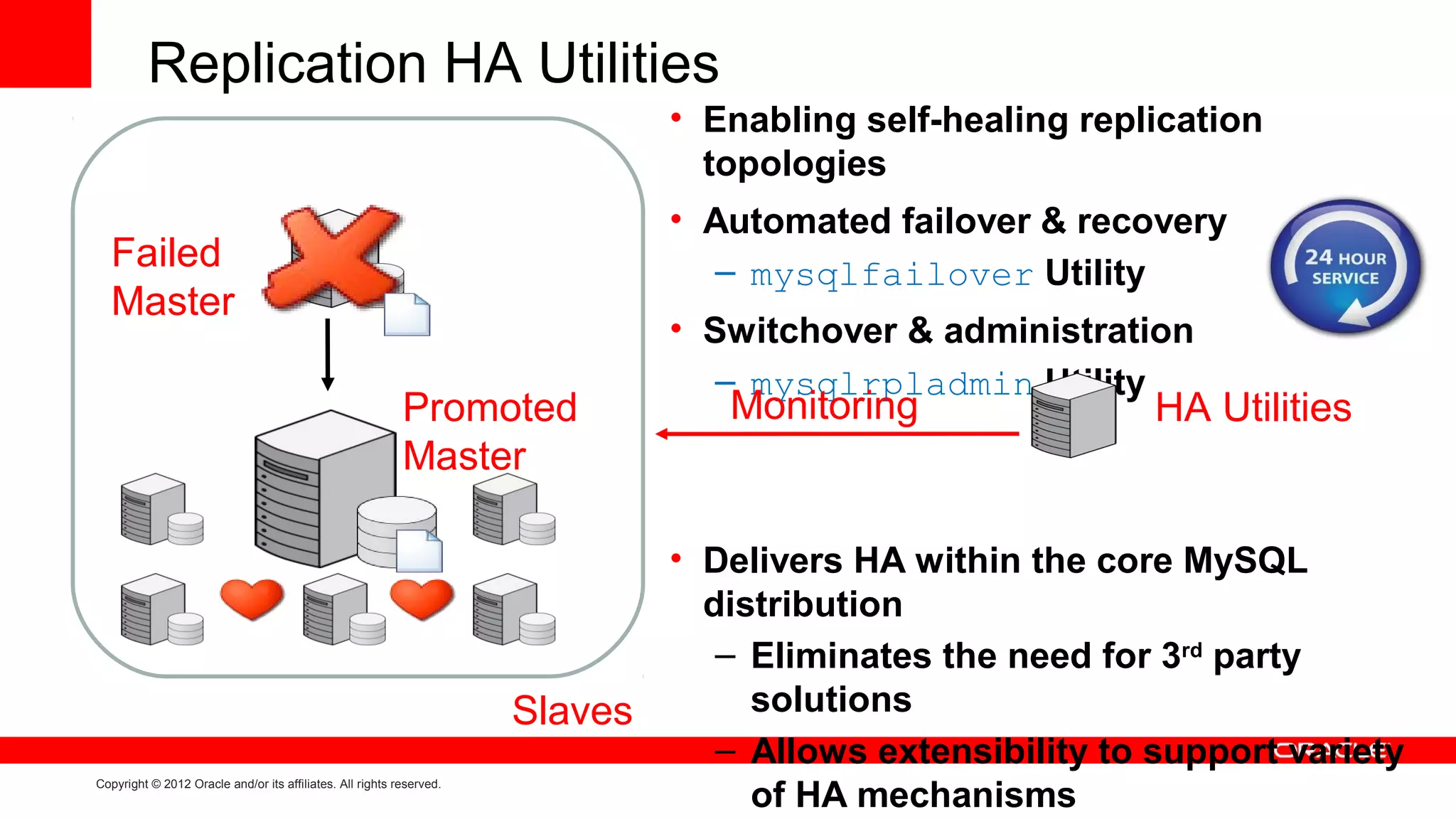 Replication HA Utilities
                                                                               • Enabling self-healing replication
                                                                                 topologies
                                                                               • Automated failover & recovery
  Failed                                                                         – mysqlfailover Utility
  Master
                                                                               • Switchover & administration
                                                                                  – mysqlrpladmin Utility
                                                           Promoted               Monitoring                HA Utilities
                                                           Master

                                                                               • Delivers HA within the core MySQL
                                                                                 distribution
                                                                                  – Eliminates the need for 3rd party
                                                                      Slaves        solutions
                                                                                  – Allows extensibility to support variety
                                                                                    of HA mechanisms
Copyright © 2012 Oracle and/or its affiliates. All rights reserved.
 
