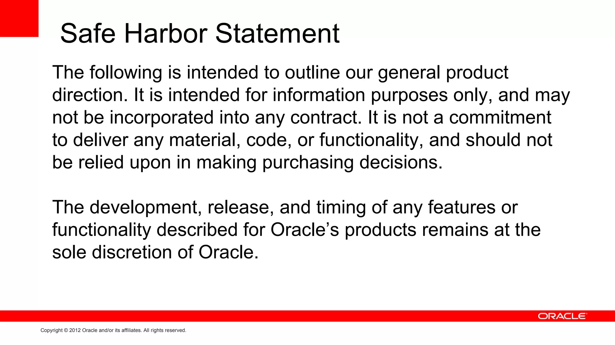 Safe Harbor Statement
     The following is intended to outline our general product
     direction. It is intended for information purposes only, and may
     not be incorporated into any contract. It is not a commitment
     to deliver any material, code, or functionality, and should not
     be relied upon in making purchasing decisions.

     The development, release, and timing of any features or
     functionality described for Oracle’s products remains at the
     sole discretion of Oracle.


Copyright © 2012 Oracle and/or its affiliates. All rights reserved.
 