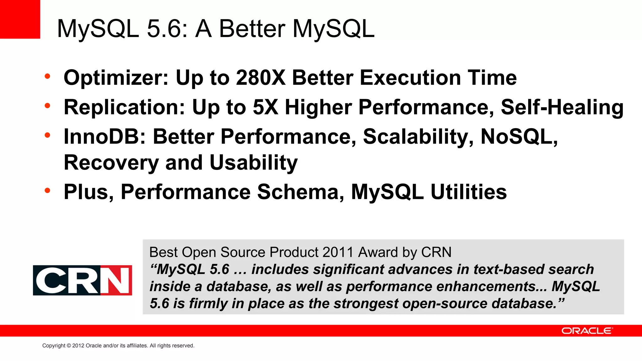 MySQL 5.6: A Better MySQL
• Optimizer: Up to 280X Better Execution Time
• Replication: Up to 5X Higher Performance, Self-Healing
• InnoDB: Better Performance, Scalability, NoSQL,
  Recovery and Usability
• Plus, Performance Schema, MySQL Utilities

                                               Best Open Source Product 2011 Award by CRN
                                               “MySQL 5.6 … includes significant advances in text-based search
                                               inside a database, as well as performance enhancements... MySQL
                                               5.6 is firmly in place as the strongest open-source database.”

Copyright © 2012 Oracle and/or its affiliates. All rights reserved.
 